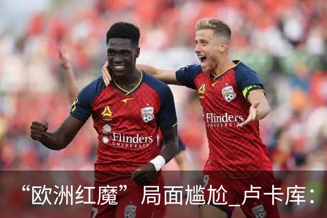 “欧洲红魔”局面尴尬 卢卡库：我们不想现在回家